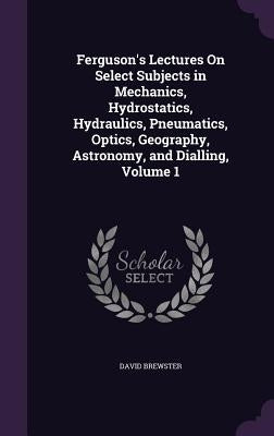 Ferguson's Lectures On Select Subjects in Mechanics, Hydrostatics, Hydraulics, Pneumatics, Optics, Geography, Astronomy, and Dialling, Volume 1 by Brewster, David