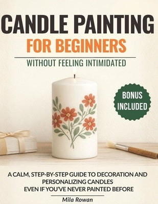 Candle Painting for Beginners Without Feeling Intimidated: A calm, step-by-step guide to decorating and personalizing candles - even if you've never p by Rowan, Mila