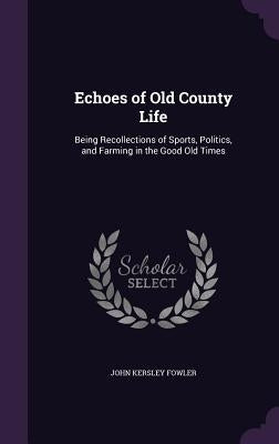Echoes of Old County Life: Being Recollections of Sports, Politics, and Farming in the Good Old Times by Fowler, John Kersley