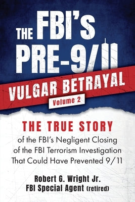 THE FBI's PRE-9/11 VULGAR BETRAYAL; Volume 2: The FBI's Negligent Closing of the FBI Terrorism Investigation That Could Have Prevented 9/11 by Wright, Robert G., Jr.