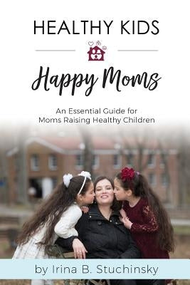 Healthy Kids Happy Moms: An Essential Guide for Moms Raising Healthy Children by Stuchinsky, Irina B.