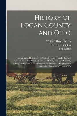 History of Logan County and Ohio: Containing a History of the State of Ohio, From Its Earliest Settlement to the Present Time ... a History of Logan C by Perrin, William Henry