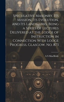 Speculative Masonry, its Mission, its Evolution, and its Landmarks. Being a Series of Lectures Delivered at the Lodge of Instruction in Connection Wit by MacBride, A. S.