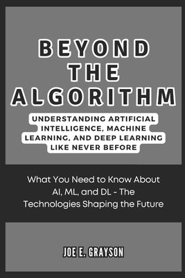 Beyond the Algorithm: Understanding Artificial Intelligence, Machine Learning, and Deep Learning Like Never Before: What You Need to Know Ab by Grayson, Joe E.