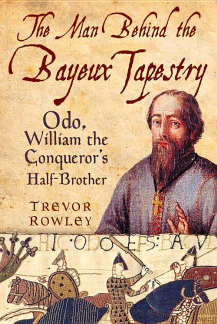 The Man Behind the Bayeux Tapestry: Odo, William the Conqueror's Half-Brother by Rowley, Trevor