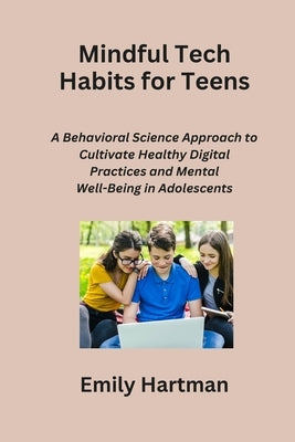 Mindful Tech Habits for Teens: A Behavioral Science Approach to Cultivate Healthy Digital Practices and Mental Well-Being in Adolescents by Hartman, Emily