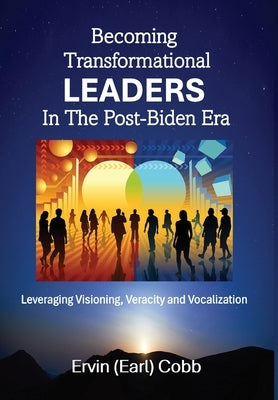Becoming Transformational Leaders In The Post-Biden Era: Leveraging Visioning, Veracity and Vocalization by Cobb, Ervin (Earl)