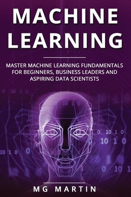 Machine Learning: Master Machine Learning Fundamentals for Beginners, Business Leaders and Aspiring Data Scientists by Martin, Mg