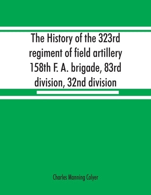 The history of the 323rd regiment of field artillery, 158th F. A. brigade, 83rd division, 32nd division by Manning Colyer, Charles