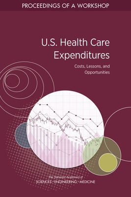 U.S. Health Care Expenditures: Costs, Lessons, and Opportunities: Proceedings of a Workshop by National Academies of Sciences Engineeri