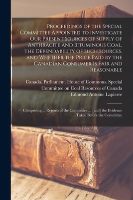 Proceedings of the Special Committee Appointed to Investigate Our Present Sources of Supply of Anthracite and Bituminous Coal, the Dependability of Su by Canada Parliament House of Commons