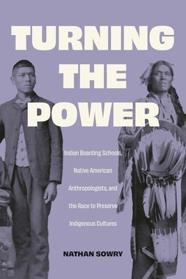 Turning the Power: Indian Boarding Schools, Native American Anthropologists, and the Race to Preserve Indigenous Cultures by Sowry, Nathan