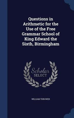 Questions in Arithmetic for the Use of the Free Grammar School of King Edward the Sixth, Birmingham by Thrower, William