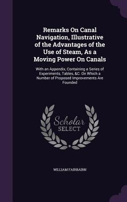 Remarks On Canal Navigation, Illustrative of the Advantages of the Use of Steam, As a Moving Power On Canals: With an Appendix, Containing a Series of by Fairbairn, William