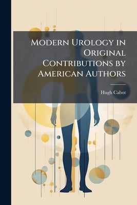 Modern Urology in Original Contributions by American Authors: Diseases of the Bladder. Diseases of the Ureter. Diseases of the Kidney by Cabot, Hugh