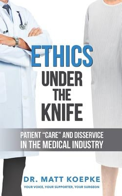Ethics Under the Knife: Patient Care and Disservice in the Medical Industry by Koepke, Matt