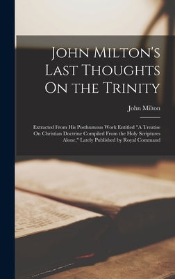 John Milton's Last Thoughts On the Trinity: Extracted From His Posthumous Work Entitled "A Treatise On Christian Doctrine Compiled From the Holy Scrip by Milton, John