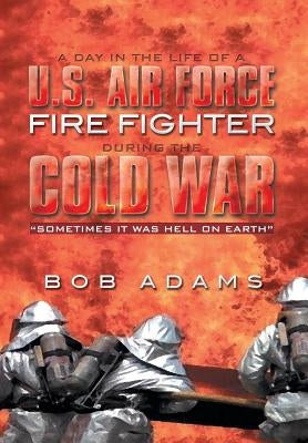A Day in the Life of A U.S. Air Force Fire Fighter During the Cold War: Sometimes It Was Hell on Earth by Adams, Bob