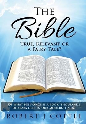 The Bible True, Relevant or a Fairy Tale?: Of what relevance is a book, thousands of years old, in our modern times? by Cottle, Robert J.
