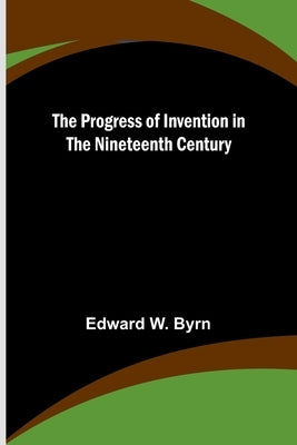The Progress of Invention in the Nineteenth Century by W. Byrn, Edward