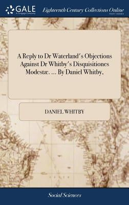 A Reply to Dr Waterland's Objections Against Dr Whitby's Disquisitiones Modestæ. ... By Daniel Whitby, by Whitby, Daniel