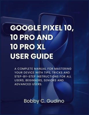 Google Pixel 10, 10 Pro and 10 Pro XL User Guide: A Complete manual for mastering your device with tips, tricks and step-by-step instructions for all by Gudino, Bobby C.