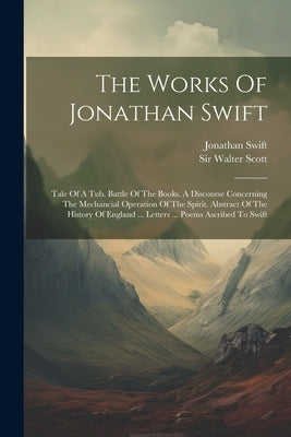 The Works Of Jonathan Swift: Tale Of A Tub. Battle Of The Books. A Discourse Concerning The Mechancial Operation Of The Spirit. Abstract Of The His by Swift, Jonathan