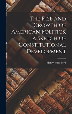 The Rise and Growth of American Politics, a Sketch of Constitutional Development by Ford, Henry Jones