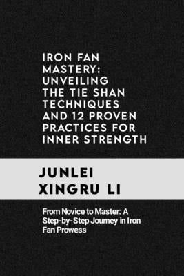 Iron Fan Mastery: Unveiling the Tie Shan Techniques and 12 Proven Practices for Inner Strength: From Novice to Master: A Step-by-Step Jo by Xingru Li, Junlei