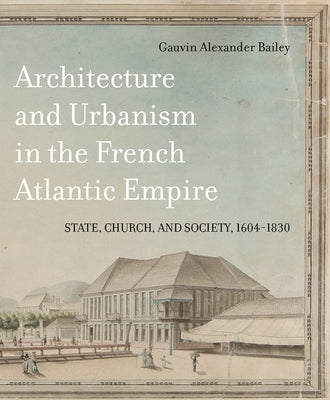 Architecture and Urbanism in the French Atlantic Empire: State, Church, and Society, 1604-1830 Volume 1 by Bailey, Gauvin Alexander