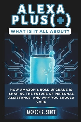 Alexa Plus(+): What Is It All About?: How Amazon's Bold Upgrade Is Shaping the Future of Personal Assistance-and Why You Should Care by Z. Scott, Jackson