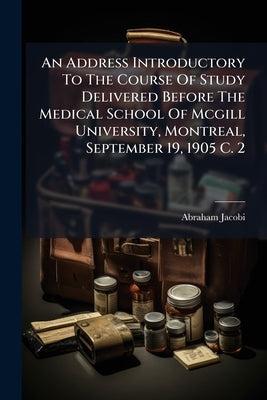 An Address Introductory To The Course Of Study Delivered Before The Medical School Of Mcgill University, Montreal, September 19, 1905 C. 2 by Jacobi, Abraham
