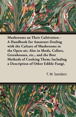 Mushrooms and Their Cultivation - A Handbook for Amateurs Dealing with the Culture of Mushrooms in the Open-Air, Also in Sheds, Cellars, Greenhouses, by Sanders, T. W.