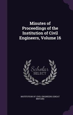 Minutes of Proceedings of the Institution of Civil Engineers, Volume 16 by Institution of Civil Engineers (Great Br
