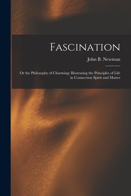 Fascination: Or the Philosophy of Charming: Illustrating the Principles of Life in Connection Spirit and Matter by Newman, John B.