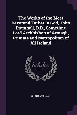 The Works of the Most Reverend Father in God, John Bramhall, D.D., Sometime Lord Archbishop of Armagh, Primate and Metropolitan of All Ireland by Bramhall, John