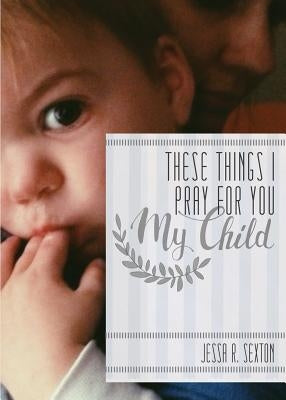 These Things I Pray for You: My Child by Sexton, Jessa R.