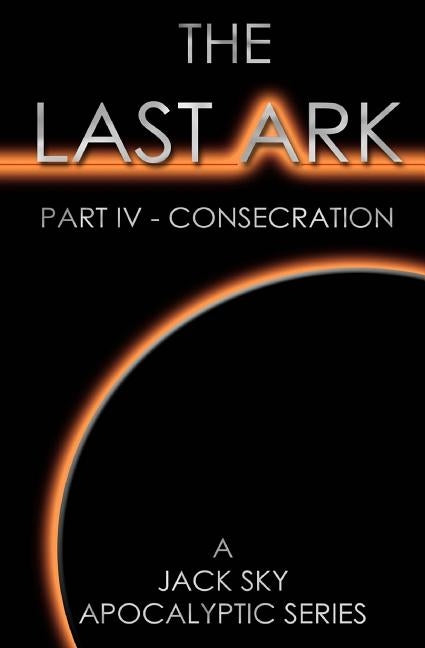 The Last Ark: Part IV - Consecration: A story of the survival of Christ's Church during His coming Tribulation by Sky, Jack