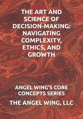 The Art and Science of Decision-Making: Navigating Complexity, Ethics, and Growth: Angel Wing's Core Concepts Series by Wing, LLC The Angel