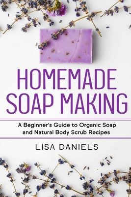Homemade Soap Making: A Beginner's Guide to Natural and Organic Soap and Body Scrub Recipes by Daniels, Lisa