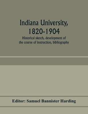 Indiana university, 1820-1904; historical sketch, development of the course of instruction, bibliography by Bannister Harding, Samuel