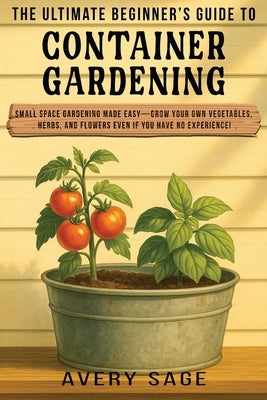 The Ultimate Beginner's Guide to Container Gardening: Small Space Gardening Made Easy-Grow Your Own Vegetables, Herbs, and Flowers Even If You Have No by Sage, Avery
