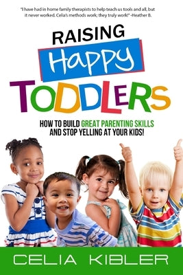 Raising Happy Toddlers: How To Build Great Parenting Skills and Stop Yelling at Your Kids! by Kibler, Celia