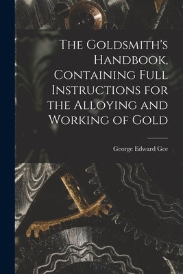The Goldsmith's Handbook, Containing Full Instructions for the Alloying and Working of Gold by Gee, George Edward