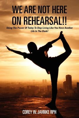 We Are Not Here On Rehearsal!!: Using The Power Of Today To Stop Living Like You Have Another Life In The Bank! by Jahnke Rph, Corey W.