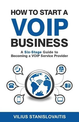 How to Start a VoIP Business: A Six-Stage Guide to Becoming a VoIP Service Provider by Stanislovaitis, Vilius