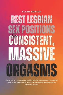 Best Lesbian Sex Positions for Consistent, Massive Orgasms: Master the Art of Lesbian Lovemaking with 13+ Sex Positions for Powerful Climaxes and Step by Norton, Ellen