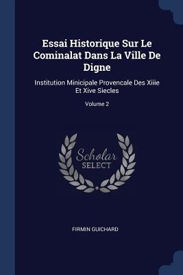 Essai Historique Sur Le Cominalat Dans La Ville De Digne: Institution Minicipale Provencale Des Xiiie Et Xive Siecles; Volume 2 by Guichard, Firmin