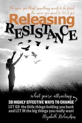 Releasing Resistance: 38 Highly Effective Ways to CHANGE! LET GO the little things holding you back and LET IN the big things you really wan by Richardson, Elizabeth