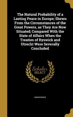 The Natural Probability of a Lasting Peace in Europe; Shewn From the Circumstances of the Great Powers, as They Are Now Situated; Compared With the St by Anonymous